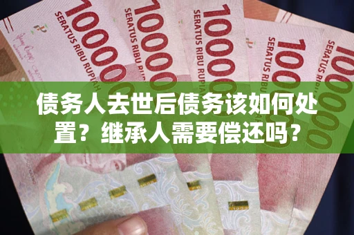 武汉债务人去世后债务该如何处置？继承人需要偿还吗？