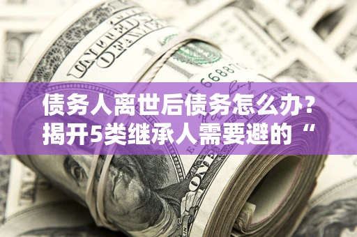 武汉债务人离世后债务怎么办？揭开5类继承人需要避的“坑”