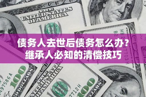 武汉债务人去世后债务怎么办？继承人必知的清偿技巧